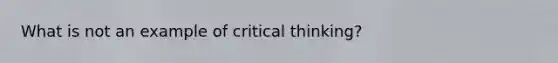 What is not an example of critical thinking?