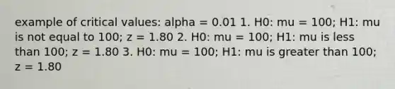 example of critical values: alpha = 0.01 1. H0: mu = 100; H1: mu is not equal to 100; z = 1.80 2. H0: mu = 100; H1: mu is less than 100; z = 1.80 3. H0: mu = 100; H1: mu is greater than 100; z = 1.80