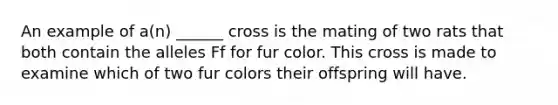 An example of a(n) ______ cross is the mating of two rats that both contain the alleles Ff for fur color. This cross is made to examine which of two fur colors their offspring will have.