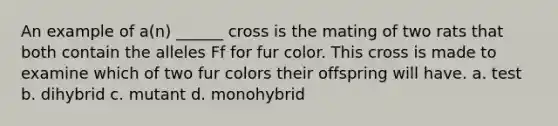 An example of a(n) ______ cross is the mating of two rats that both contain the alleles Ff for fur color. This cross is made to examine which of two fur colors their offspring will have. a. test b. dihybrid c. mutant d. monohybrid