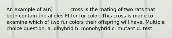 An example of a(n) ______ cross is the mating of two rats that both contain the alleles Ff for fur color. This cross is made to examine which of two fur colors their offspring will have. Multiple choice question. a. dihybrid b. monohybrid c. mutant d. test