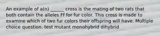 An example of a(n) ______ cross is the mating of two rats that both contain the alleles Ff for fur color. This cross is made to examine which of two fur colors their offspring will have. Multiple choice question. test mutant monohybrid dihybrid