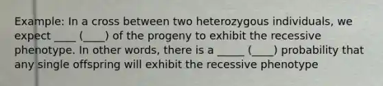 Example: In a cross between two heterozygous individuals, we expect ____ (____) of the progeny to exhibit the recessive phenotype. In other words, there is a _____ (____) probability that any single offspring will exhibit the recessive phenotype