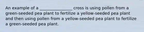 An example of a ________________ cross is using pollen from a green-seeded pea plant to fertilize a yellow-seeded pea plant and then using pollen from a yellow-seeded pea plant to fertilize a green-seeded pea plant.