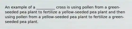 An example of a __________ cross is using pollen from a green-seeded pea plant to fertilize a yellow-seeded pea plant and then using pollen from a yellow-seeded pea plant to fertilize a green-seeded pea plant.