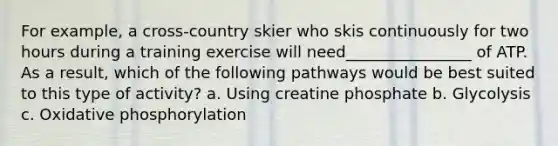 For example, a cross-country skier who skis continuously for two hours during a training exercise will need________________ of ATP. As a result, which of the following pathways would be best suited to this type of activity? a. Using creatine phosphate b. Glycolysis c. Oxidative phosphorylation