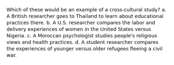 Which of these would be an example of a cross-cultural study? a. A British researcher goes to Thailand to learn about educational practices there. b. A U.S. researcher compares the labor and delivery experiences of women in the United States versus Nigeria. c. A Moroccan psychologist studies people's religious views and health practices. d. A student researcher compares the experiences of younger versus older refugees fleeing a civil war.