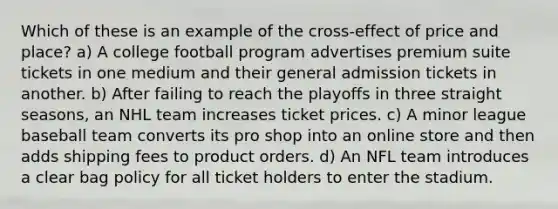 Which of these is an example of the cross-effect of price and place? a) A college football program advertises premium suite tickets in one medium and their general admission tickets in another. b) After failing to reach the playoffs in three straight seasons, an NHL team increases ticket prices. c) A minor league baseball team converts its pro shop into an online store and then adds shipping fees to product orders. d) An NFL team introduces a clear bag policy for all ticket holders to enter the stadium.