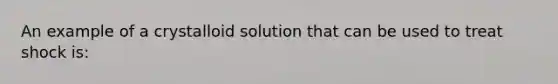 An example of a crystalloid solution that can be used to treat shock is: