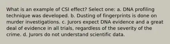 What is an example of CSI effect? Select one: a. DNA profiling technique was developed. b. Dusting of fingerprints is done on murder investigations. c. Jurors expect DNA evidence and a great deal of evidence in all trials, regardless of the severity of the crime. d. Jurors do not understand scientific data.