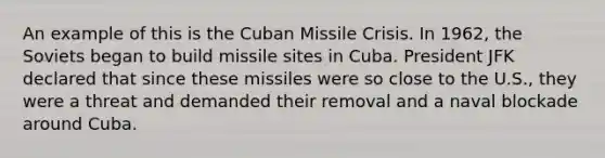 An example of this is the Cuban Missile Crisis. In 1962, the Soviets began to build missile sites in Cuba. President JFK declared that since these missiles were so close to the U.S., they were a threat and demanded their removal and a naval blockade around Cuba.