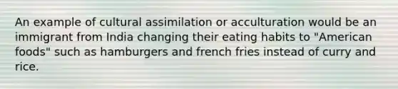 An example of cultural assimilation or acculturation would be an immigrant from India changing their eating habits to "American foods" such as hamburgers and french fries instead of curry and rice.