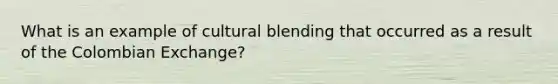 What is an example of cultural blending that occurred as a result of the Colombian Exchange?