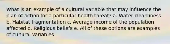 What is an example of a cultural variable that may influence the plan of action for a particular health threat? a. Water cleanliness b. Habitat fragmentation c. Average income of the population affected d. Religious beliefs e. All of these options are examples of cultural variables