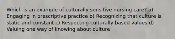 Which is an example of culturally sensitive nursing care? a) Engaging in prescriptive practice b) Recognizing that culture is static and constant c) Respecting culturally based values d) Valuing one way of knowing about culture