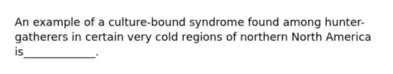 An example of a culture-bound syndrome found among hunter-gatherers in certain very cold regions of northern North America is_____________.