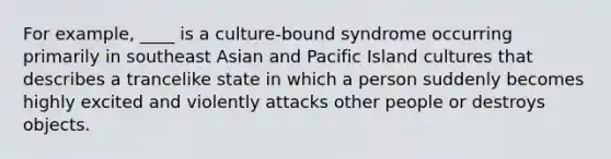 For example, ____ is a culture-bound syndrome occurring primarily in southeast Asian and Pacific Island cultures that describes a trancelike state in which a person suddenly becomes highly excited and violently attacks other people or destroys objects.