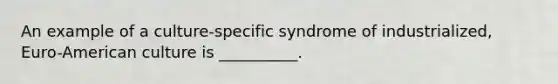 An example of a culture-specific syndrome of industrialized, Euro-American culture is __________.