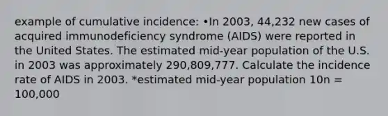 example of cumulative incidence: •In 2003, 44,232 new cases of acquired immunodeficiency syndrome (AIDS) were reported in the United States. The estimated mid-year population of the U.S. in 2003 was approximately 290,809,777. Calculate the incidence rate of AIDS in 2003. *estimated mid-year population 10n = 100,000