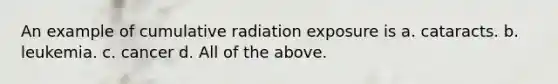 An example of cumulative radiation exposure is a. cataracts. b. leukemia. c. cancer d. All of the above.