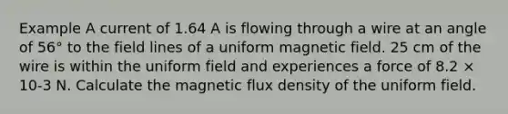 Example A current of 1.64 A is flowing through a wire at an angle of 56° to the field lines of a uniform magnetic field. 25 cm of the wire is within the uniform field and experiences a force of 8.2 × 10-3 N. Calculate the magnetic flux density of the uniform field.