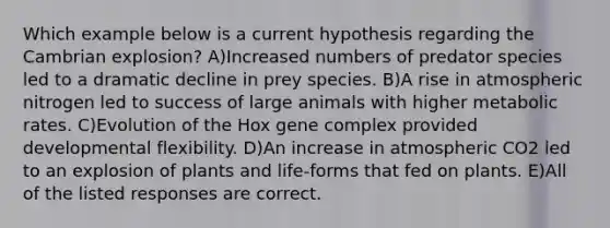 Which example below is a current hypothesis regarding the Cambrian explosion? A)Increased numbers of predator species led to a dramatic decline in prey species. B)A rise in atmospheric nitrogen led to success of large animals with higher metabolic rates. C)Evolution of the Hox gene complex provided developmental flexibility. D)An increase in atmospheric CO2 led to an explosion of plants and life-forms that fed on plants. E)All of the listed responses are correct.