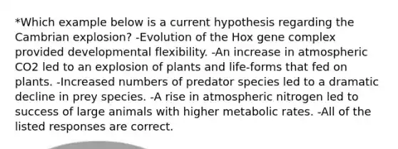 *Which example below is a current hypothesis regarding the Cambrian explosion? -Evolution of the Hox gene complex provided developmental flexibility. -An increase in atmospheric CO2 led to an explosion of plants and life-forms that fed on plants. -Increased numbers of predator species led to a dramatic decline in prey species. -A rise in atmospheric nitrogen led to success of large animals with higher metabolic rates. -All of the listed responses are correct.