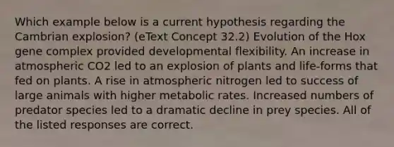 Which example below is a current hypothesis regarding the Cambrian explosion? (eText Concept 32.2) Evolution of the Hox gene complex provided developmental flexibility. An increase in atmospheric CO2 led to an explosion of plants and life-forms that fed on plants. A rise in atmospheric nitrogen led to success of large animals with higher metabolic rates. Increased numbers of predator species led to a dramatic decline in prey species. All of the listed responses are correct.