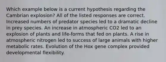 Which example below is a current hypothesis regarding the Cambrian explosion? All of the listed responses are correct. Increased numbers of predator species led to a dramatic decline in prey species. An increase in atmospheric CO2 led to an explosion of plants and life-forms that fed on plants. A rise in atmospheric nitrogen led to success of large animals with higher metabolic rates. Evolution of the Hox gene complex provided developmental flexibility.