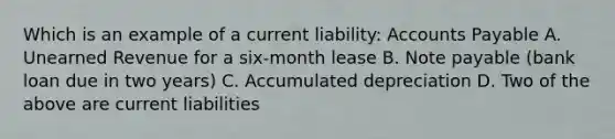 Which is an example of a current liability: Accounts Payable A. Unearned Revenue for a six-month lease B. Note payable (bank loan due in two years) C. Accumulated depreciation D. Two of the above are current liabilities