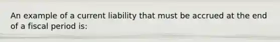 An example of a current liability that must be accrued at the end of a fiscal period is: