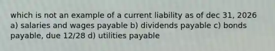 which is not an example of a current liability as of dec 31, 2026 a) salaries and wages payable b) dividends payable c) bonds payable, due 12/28 d) utilities payable