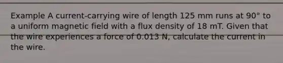 Example A current-carrying wire of length 125 mm runs at 90° to a uniform magnetic field with a flux density of 18 mT. Given that the wire experiences a force of 0.013 N, calculate the current in the wire.