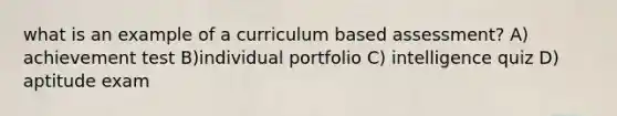 what is an example of a curriculum based assessment? A) achievement test B)individual portfolio C) intelligence quiz D) aptitude exam