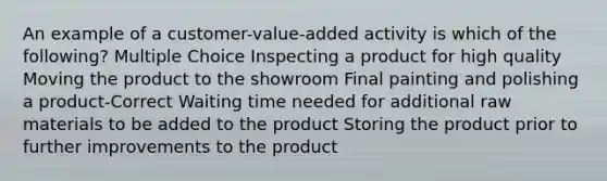 An example of a customer-value-added activity is which of the following? Multiple Choice Inspecting a product for high quality Moving the product to the showroom Final painting and polishing a product-Correct Waiting time needed for additional raw materials to be added to the product Storing the product prior to further improvements to the product