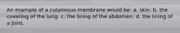 An example of a cutaneous membrane would be: a. skin. b. the covering of the lung. c. the lining of the abdomen. d. the lining of a joint.