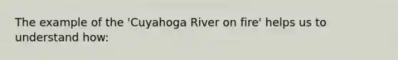 The example of the 'Cuyahoga River on fire' helps us to understand how: