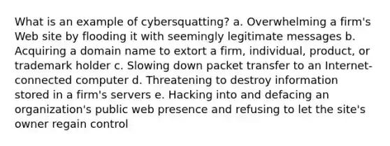 What is an example of cybersquatting? a. Overwhelming a firm's Web site by flooding it with seemingly legitimate messages b. Acquiring a domain name to extort a firm, individual, product, or trademark holder c. Slowing down packet transfer to an Internet-connected computer d. Threatening to destroy information stored in a firm's servers e. Hacking into and defacing an organization's public web presence and refusing to let the site's owner regain control