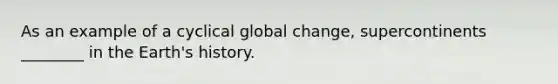 As an example of a cyclical global change, supercontinents ________ in the Earth's history.