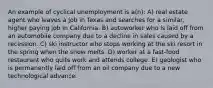 An example of cyclical unemployment is a(n): A) real estate agent who leaves a job in Texas and searches for a similar, higher paying job in California. B) autoworker who is laid off from an automobile company due to a decline in sales caused by a recession. C) ski instructor who stops working at the ski resort in the spring when the snow melts. D) worker at a fast-food restaurant who quits work and attends college. E) geologist who is permanently laid off from an oil company due to a new technological advance.