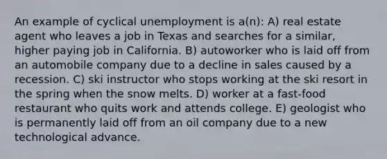 An example of cyclical unemployment is a(n): A) real estate agent who leaves a job in Texas and searches for a similar, higher paying job in California. B) autoworker who is laid off from an automobile company due to a decline in sales caused by a recession. C) ski instructor who stops working at the ski resort in the spring when the snow melts. D) worker at a fast-food restaurant who quits work and attends college. E) geologist who is permanently laid off from an oil company due to a new technological advance.