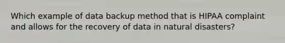 Which example of data backup method that is HIPAA complaint and allows for the recovery of data in natural disasters?