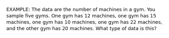 EXAMPLE: The data are the number of machines in a gym. You sample five gyms. One gym has 12 machines, one gym has 15 machines, one gym has 10 machines, one gym has 22 machines, and the other gym has 20 machines. What type of data is this?