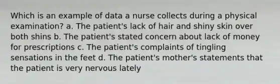 Which is an example of data a nurse collects during a physical examination? a. The patient's lack of hair and shiny skin over both shins b. The patient's stated concern about lack of money for prescriptions c. The patient's complaints of tingling sensations in the feet d. The patient's mother's statements that the patient is very nervous lately