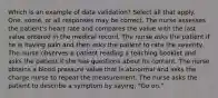 Which is an example of data validation? Select all that apply. One, some, or all responses may be correct. The nurse assesses the patient's heart rate and compares the value with the last value entered in the medical record. The nurse asks the patient if he is having pain and then asks the patient to rate the severity. The nurse observes a patient reading a teaching booklet and asks the patient if she has questions about its content. The nurse obtains a blood pressure value that is abnormal and asks the charge nurse to repeat the measurement. The nurse asks the patient to describe a symptom by saying, "Go on."