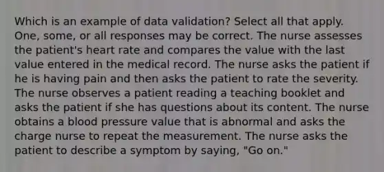 Which is an example of data validation? Select all that apply. One, some, or all responses may be correct. The nurse assesses the patient's heart rate and compares the value with the last value entered in the medical record. The nurse asks the patient if he is having pain and then asks the patient to rate the severity. The nurse observes a patient reading a teaching booklet and asks the patient if she has questions about its content. The nurse obtains a blood pressure value that is abnormal and asks the charge nurse to repeat the measurement. The nurse asks the patient to describe a symptom by saying, "Go on."