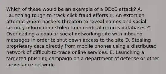 Which of these would be an example of a DDoS attack? A. Launching tough-to-track click-fraud efforts B. An extortion attempt where hackers threaten to reveal names and social security information stolen from medical records databases C. Overloading a popular social networking site with inbound messages in order to shut down access to the site D. Stealing proprietary data directly from mobile phones using a distributed network of difficult-to-trace online services. E. Launching a targeted phishing campaign on a department of defense or other surveilance network.