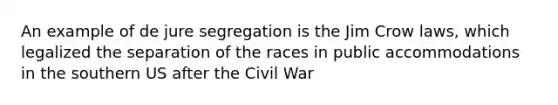 An example of de jure segregation is the Jim Crow laws, which legalized the separation of the races in public accommodations in the southern US after the Civil War