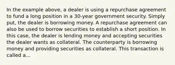 In the example above, a dealer is using a repurchase agreement to fund a long position in a 30-year government security. Simply put, the dealer is borrowing money. A repurchase agreement can also be used to borrow securities to establish a short position. In this case, the dealer is lending money and accepting securities the dealer wants as collateral. The counterparty is borrowing money and providing securities as collateral. This transaction is called a...