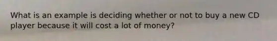 What is an example is deciding whether or not to buy a new CD player because it will cost a lot of money?